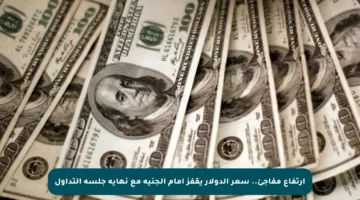 ارتفاع مفاجئ.. سعر الدولار يقفز أمام الجنيه مع نهاية جلسة التداول